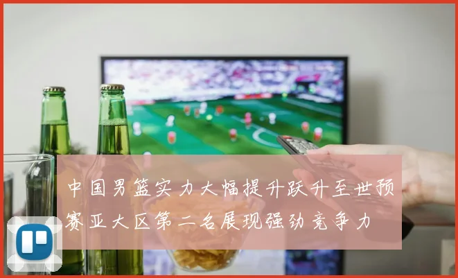 中国男篮实力大幅提升跃升至世预赛亚大区第二名展现强劲竞争力