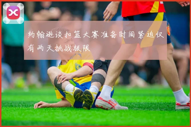 约翰逊谈扣篮大赛准备时间紧迫仅有两天挑战极限