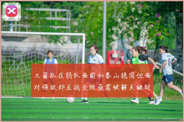 火箭队在弱队面前如泰山稳固但面对强敌却五战全败亟需破解关键时刻失误困境