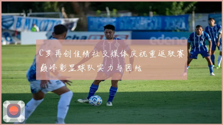 C罗再创佳绩社交媒体庆祝重返联赛巅峰彰显球队实力与团结