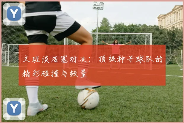 文班谈活塞对决：顶级种子球队的精彩碰撞与较量