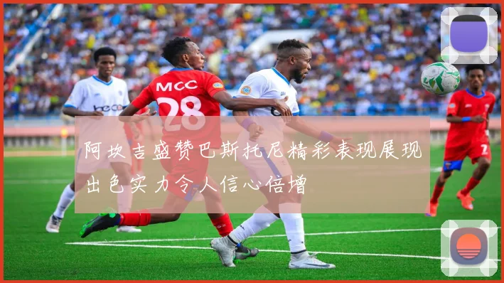 阿坎吉盛赞巴斯托尼精彩表现展现出色实力令人信心倍增