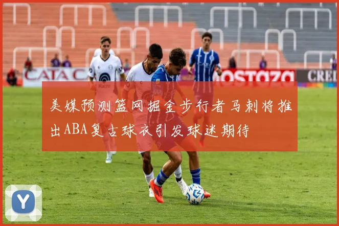 美媒预测篮网掘金步行者马刺将推出ABA复古球衣引发球迷期待