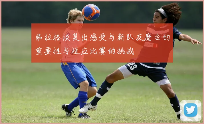 弗拉格谈复出感受与新队友磨合的重要性与适应比赛的挑战