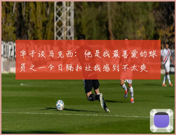 华子谈马克西：他是我最喜爱的球员之一今日隔扣让我感到不太爽