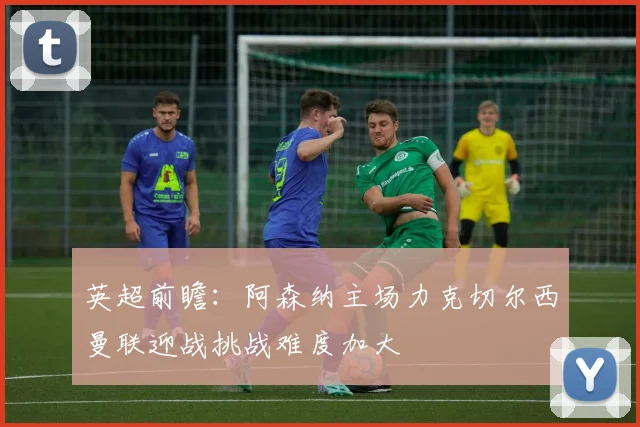 英超前瞻：阿森纳主场力克切尔西曼联迎战挑战难度加大