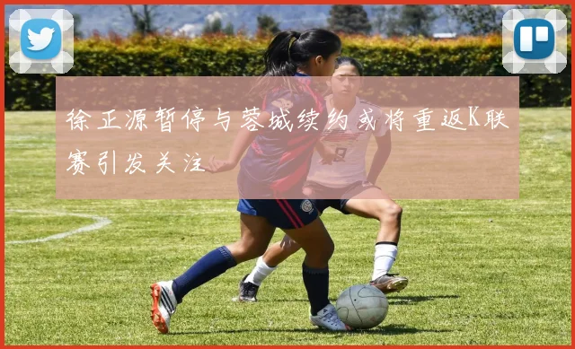 徐正源暂停与蓉城续约或将重返K联赛引发关注