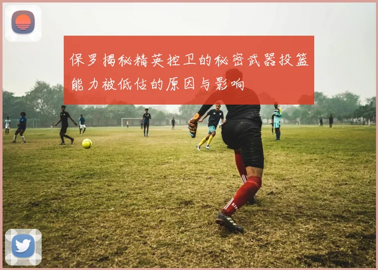 保罗揭秘精英控卫的秘密武器投篮能力被低估的原因与影响