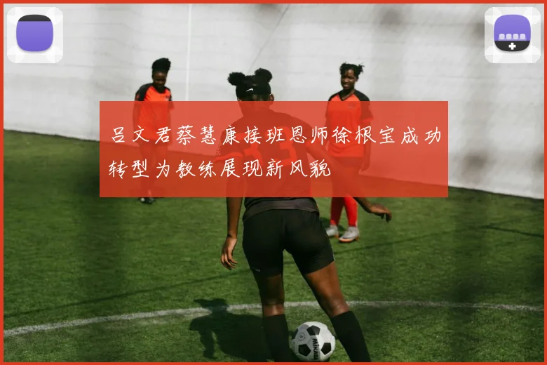 吕文君蔡慧康接班恩师徐根宝成功转型为教练展现新风貌