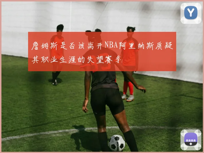 詹姆斯是否该离开NBA阿里纳斯质疑其职业生涯的失望赛季