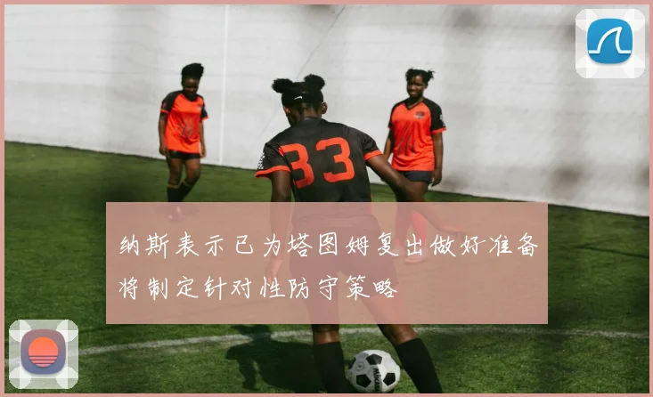 纳斯表示已为塔图姆复出做好准备将制定针对性防守策略