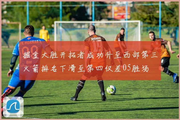 掘金大胜开拓者成功升至西部第三火箭排名下滑至第四仅差05胜场