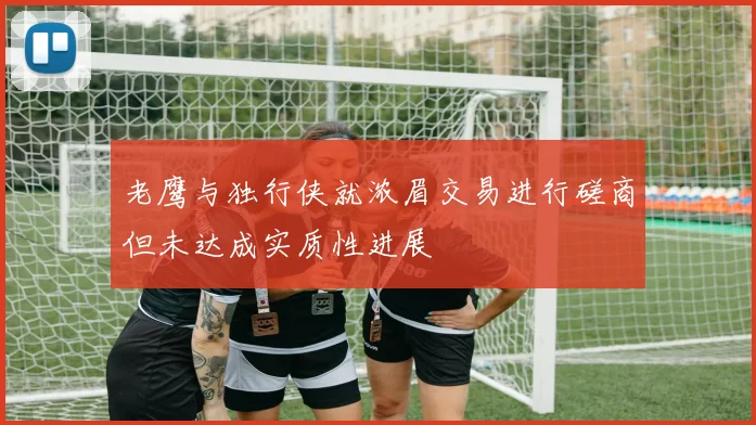 老鹰与独行侠就浓眉交易进行磋商但未达成实质性进展