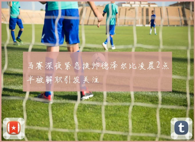 马赛深夜紧急换帅德泽尔比凌晨2点半被解职引发关注