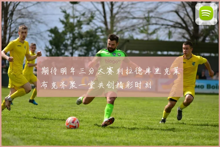 期待明年三分大赛利拉德库里克莱布克齐聚一堂共创精彩时刻