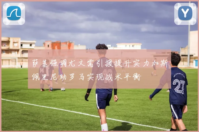 萨基强调尤文需引援提升实力加斯佩里尼助罗马实现战术平衡