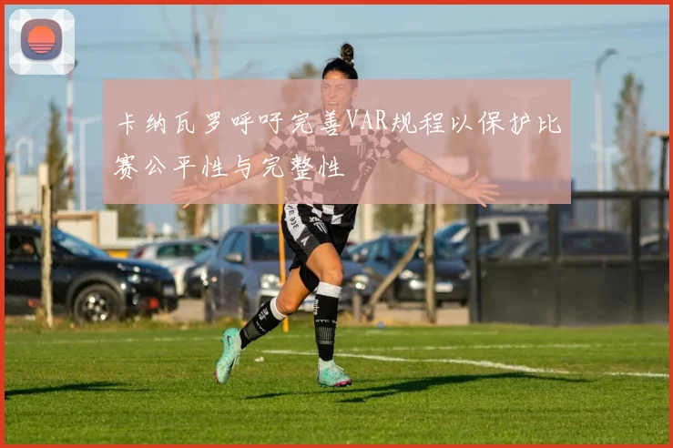 卡纳瓦罗呼吁完善VAR规程以保护比赛公平性与完整性