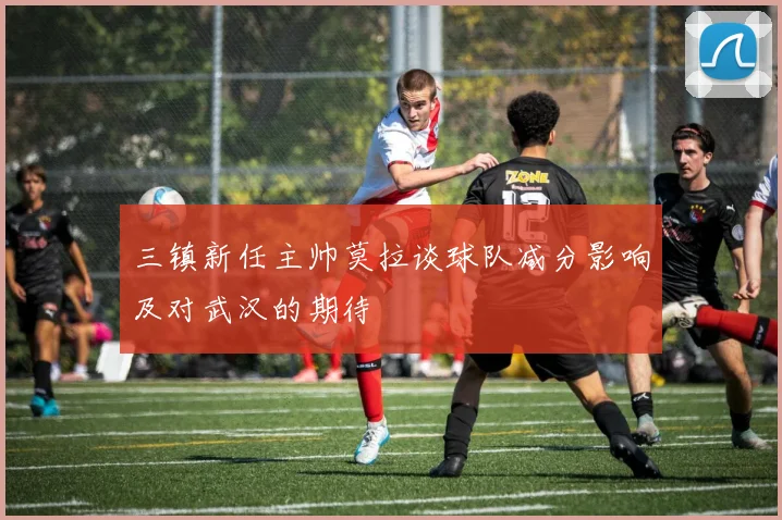 三镇新任主帅莫拉谈球队减分影响及对武汉的期待