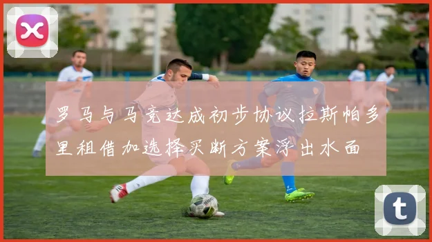 罗马与马竞达成初步协议拉斯帕多里租借加选择买断方案浮出水面