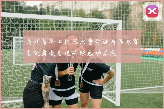 乌姆蒂蒂回忆诺坎普奇迹内马尔赛前跳舞豪言进两球成功兑现