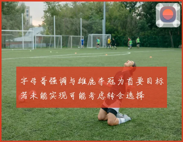 字母哥强调与雄鹿夺冠为首要目标若未能实现可能考虑转会选择