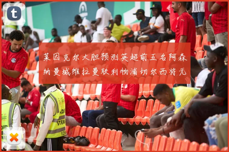 莱因克尔大胆预测英超前五名阿森纳曼城维拉曼联利物浦切尔西将无缘欧战