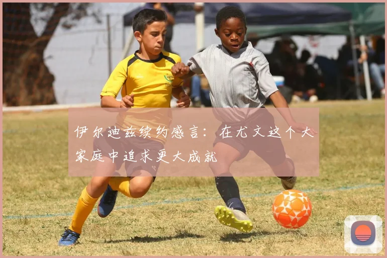 伊尔迪兹续约感言：在尤文这个大家庭中追求更大成就